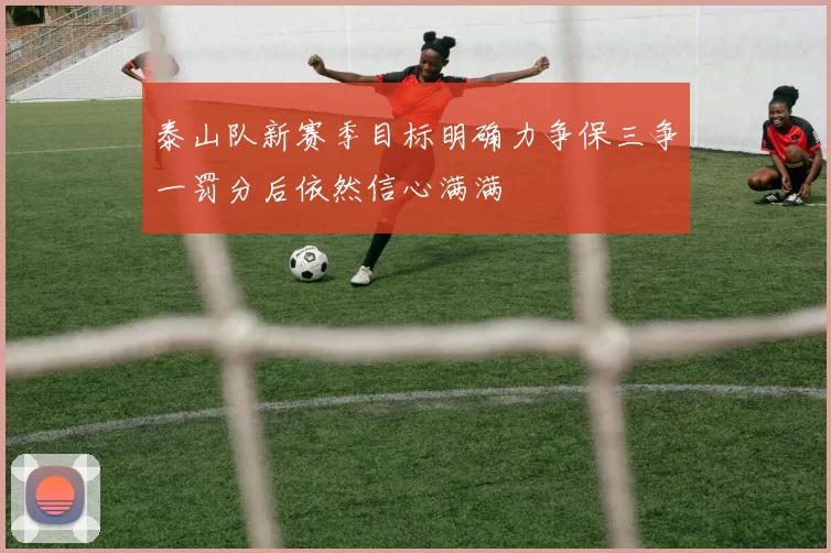 泰山队新赛季目标明确力争保三争一罚分后依然信心满满