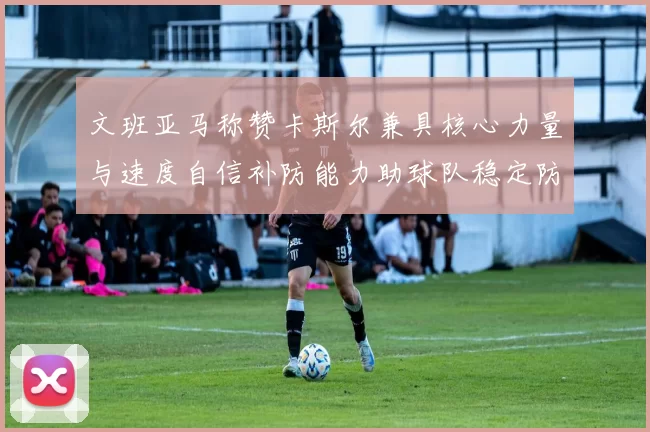文班亚马称赞卡斯尔兼具核心力量与速度自信补防能力助球队稳定防线