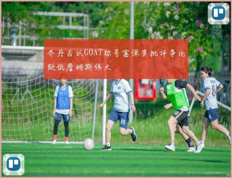 乔丹否认GOAT称号富保罗批评争论贬低詹姆斯伟大