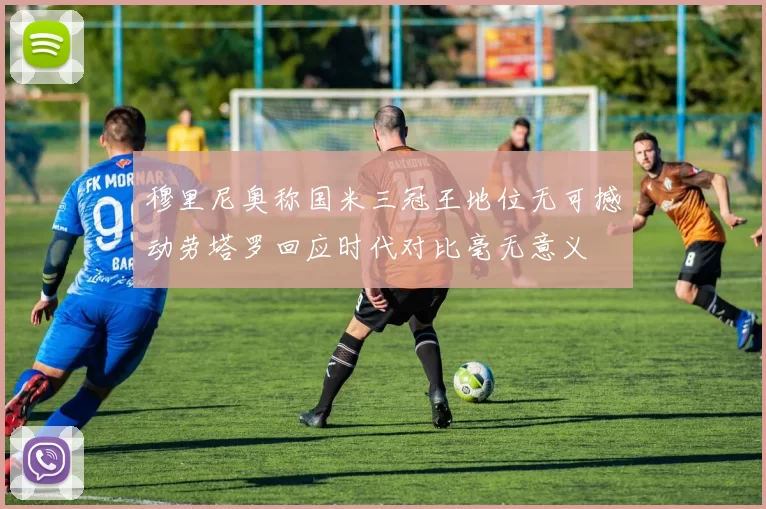 穆里尼奥称国米三冠王地位无可撼动劳塔罗回应时代对比毫无意义