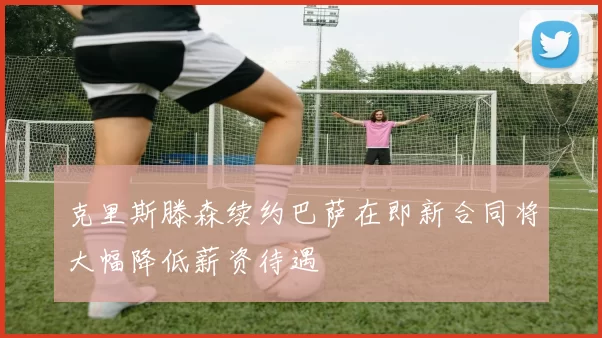 克里斯滕森续约巴萨在即新合同将大幅降低薪资待遇