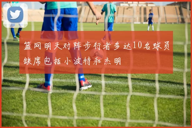 篮网明天对阵步行者多达10名球员缺席包括小波特和杰明