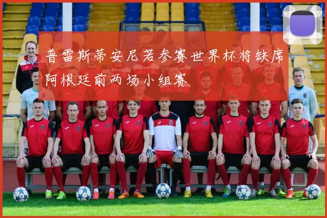 普雷斯蒂安尼若参赛世界杯将缺席阿根廷前两场小组赛