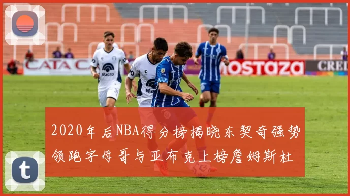 2020年后NBA得分榜揭晓东契奇强势领跑字母哥与亚布克上榜詹姆斯杜兰特库里未入前列
