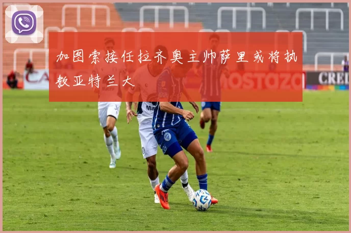 加图索接任拉齐奥主帅萨里或将执教亚特兰大