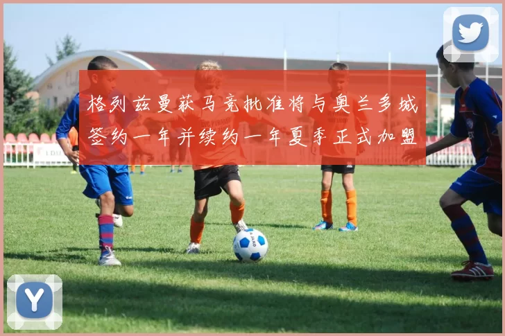 格列兹曼获马竞批准将与奥兰多城签约一年并续约一年夏季正式加盟