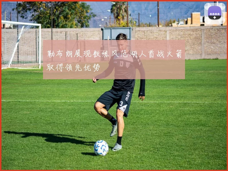 勒布朗展现教练风范湖人首战火箭取得领先优势