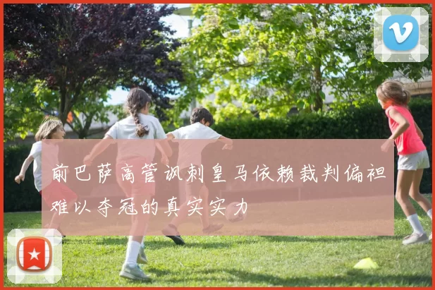 前巴萨高管讽刺皇马依赖裁判偏袒难以夺冠的真实实力