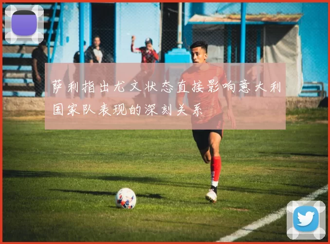 萨利指出尤文状态直接影响意大利国家队表现的深刻关系